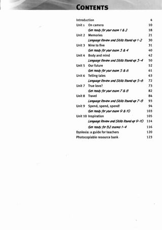 lntroduction 4
Unitr Oncamera 10
6a readyforyoaraem| &2 18
Unit2 Memories 27
lanqaaqePara, and9tills Poand'upl-2 30
Unit3 Nineto five 37
6areadyfor@ara0m5&4 40
Unit4 Bodyandmind 42
lanquaqePiltAvaildStt'llsPoand-up5-4 50
Unit5 Ourfuture 52
6et readyforWara(dm5 A 6 67
Unit6 Tellingtales 63
lanqaaqePawv and9tr'llsFoand-ap5-6 72
Unit7 True[ove? 73
6et readyforyoaraem 7 & I 82
Unit8 Travel 84
lanqaaqePuav andStt'llsPoand-ap7-8 93
Unit9 Spend,spend,spend! 94
6et reaAypr yoaraem I & lO 103
Unit10 Inspiration 105
lanqaaqePmar and9tr'llsPoand-ap9-lO 774
6o readyfor82 e,cansl-4
Dyslexia:aguideforteachers
Photocopiableresourcebank'
776
720
723
 