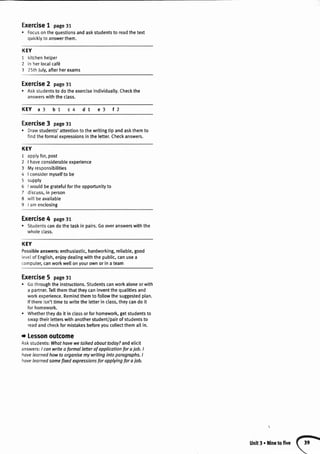 Exercise1 page31
. Focusonthequestionsandaskstudentsto readthetext
quicklyto answerthem.
KEY
1 kitchenhelper
2 in herlocalcaf6
I 25thJuly,afterherexams
Exercise2 page31
. Askstudentsto dotheexerciseindividually.Checkthe
answerswiththeclass.
KEY a3 b1 c4 d1 e3 l2
Exercise3 page31
o Drawstudents'attentionto thewritingtip andaskthemto
findtheformalexpressionsin thelefter.Checkanswers.
KEY
1 applyfor,post
2 | haveconsiderableexperience
3 Myresponsibilities
4 | considermyselfto be
5 supply
6 | wouldbegratefulfortheopportunityto
7 discuss,in person
8 wittbeavailable
9 | amenclosing
Exercise4 page3r
. Studentscandothetaskin pairs.Gooveranswerswiththe
wholeclass.
KEY
Possibleanswers:enthusiastic,hardworking,reliable,good
levelof English,enjoydealingwiththe public,canusea
computer,canworkwellonyourownor in a team
Exercise5 page31
. Gothroughtheinstructions.Studentscanworkaloneorwith
a partner.Tellthemthattheycaninventthequalitiesand
workexperience.Remindthemto followthesuggestedplan.
lf thereisn'ttimeto writethe letterin class,theycando it
forhomework.
. Whethertheydo it in classor for homework,getstudentsto
swaptheirletterswithanotherstudent/pairof studentsto
readandcheckformistakesbeforeyoucollectthemallin.
t Lessonoutcome
Askstudents:Whathovewetalkedabouttoday?andelicit
answers:I canwriteaformol letterof applicationfor ajob. I
havelearnedhowto organisemy writingintoparagraphs.I
havelearnedsomefixedexpressionsfor applyingfor aiob.
Unlt3. llinetofive
 