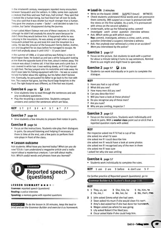 lnthenineteenthcentury,newspapersreportedmanyencounters
betweenSasquatchandthesettlers.In1884,somemencaptured
a creaturethattheysaidwas'halfman,hatfanima['.Theysaidthat
it tookedtikea humanbeing,buthadbtackhairalloveritsbody.
Theyalsosaidthatitwasshorterbutmuchstrongerthana human.
Theygavethecreaturea name- 'Jacko'- anddecidedto takeit to
London,but'lacko'disappearedduringthejourney.
A mancalledAlbertOstmanmetoneofthesecreaturesin 7924,
althoughhedidn'ttellanybodyhisstoryforyearsbecausehe
didn'tthinktheywouldbelievehim.lt happenedwhilehewas
campinginthemountains.Hewasasleepatnightwhena large
Sasquatchpickedhimupandtookhimoverthemountainto a
valley.HewastheprisoneroftheSasquatchfamity(father,mother,
sonanddaughter)forsixdaysbeforehemanagedto escape.He
didn'ttellanybodyaboutit until1957- 33yearslater!
nthesummerof 1988,a 12-year-oldboywasfishingina riverin
WashingtonState.HelookedupandsawawhiteSasquatchlooking
athimfromtheoppositebankoftheriver,about6 metresaway.The
creaturewasabout2 metrestalt.lt hadblueeyesanda pinkface.lt
wascoveredinwhitehair.Itwaswalkingslowly,asif it hadinjured
itsrightfoot.Theboyjumpedontohismotorbikeandrodeaway.He
didn'teventakehisfishingequipmentwithhim- hewassoscared.
Hetoldhisfatheraboutthesighting,buthisfatherdidn'tbelieve
him.Eventually,hepersuadedhisfatherto gobacktotheriverwith
him.Thecreaturehadgone,buttheyfoundlargefootprintsinthe
mud.Therightfootprintwasdifferent,asifthefootwasiniured.
Exercise6 pases6 S) z.or
o Givestudentstimeto readthroughthe sentencesandask
anyvocabularyquestions.
o Playthe recordinga secondtime.Studentscompare
answersandcorrectthesentenceswhicharefalse.
KEY 1T 2F 3F 4F 6T
Exercise7 pase56
o Givestudentsa fewminutesto preparetheirnotesin pairs.
Exercise8 page56
. Focusonthe instructions.Studentsrole-playtheirdialogues
in pairs.Goaroundlisteningandhetpingif necessary.lf
thereistimeat the end,aska fewpairsto performtheir
rote-playsin frontof theclass.
t Lessonoutcome
Askstudents:Whathaveyoulearnedtoday?Whatcanyoudo
now?Elicit:I conunderstanda magazinearticleand a radio
reportabout a mysteriouscreature.I cantalk about myths.
Ask:Whichusefulwordsandphraseshaveyou learned?
LESSOil SUittARY .. a @
Grammar:reportedspeech(questions)
Reading:a policeinterview
Speaking:a memorygamewithreportedquestions
Todo the lessonin 30 minutes,keepthe lead-in
briefandsetthe GrammarBuilderand exercise6 oshomework.
t Lead-in2minutes
. Writeonthe board:CRIME SUSPECT(noun) WITNESS
o Checkstudentsunderstandthesewordsandcanpronounce
themcorrectly.(NBsuspectasa nounis pronouncedwith
the stressonthe firstsyttabte.Asa verb,it is pronounced
withstresson the secondsyltable.)
. Underneath,writeupthe followingverbs:commit
investigate catch orrest question interview witness
r Ask: Whichverbsgo with whichnouns?
Key:commit,investigate,witnessa crimei cotch,arrest,
question(interview)a suspect interviewa witness
o Ask:Hasanybodyeverwitnesseda crimeor an accident?
Wereyou interviewedby thepolice?
Exercise! page57
. Focuson the oicture.Askstudentsto workwitha Dartner
forabouta minutetakingit turnsto saysentences.Remind
themto usemight andmighthayeto speculate.
Exercise2 page5T f) z.o+
. Studentscanworkindividuatlyor in pairsto completethe
dialogue.
KEY
1 Haveyouhada cupoftea?
2 Whatdidyousee?
3 Howmanymendidyousee?
4 Canyoudescribehim?
5 Wiltyouhavea lookat thesephotos?
6 Doyourecogniseanyofthesemen?
7 Areyousure?
8 Whyareyousmiling,Inspector?
Exercise3 pase57
r Focusontheinstructions.Studentsworkindividuatlyand
checkin pairs.Witha weakerclasspointoutor elicitthata
reportedquestionstartswith asked.
KEY
theinspectoraskedmeif I'dhada cupoftea
sheaskedmewhatI'dseen
sheaskedmeif I coulddescribehim
sheaskedmeif I wouldhavea lookat somephotos
sheaskedmeif I recognisedanyofthemenin them
sheaskedmeif I wassure
I askedherwhyshewassmiling
Exercise4 page57
r Studentsworkindividuallyto completethe rules.
KEY lask 2are 3 before 4 don'tuse 5if
7F5T
KEY
11
2
27
2
3
4
5
6
They,us,we
He,me,I
3 She,him,he
4 We,her,he
5 He, him, t
6 We,ther.:nq
JohnaskedEmmawhatshehadseen.
Seanaskedhismumif shewouldcleanhisroo-.
Amy'sdadaskedherif shehaddoneherhommcrc-
MeganaskedJoewherehewasgoing.
LityaskedRobertif he likediazz.
OscaraskedKatieif shecouldhelphim.
ForfurtherpracticeofReportedspeech(questions),goto:
unit6.Tetsrr (-
 