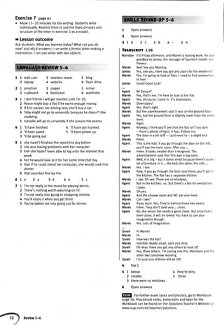 Exercise7 page6t
o Allow15-20 minutesforthewriting.Studentswrite
individuatly.Remindthemto usethefixedphrasesand
structureof theletterin exercise2 asa model.
I Lessonoutcome
Askstudents:Whotyoulearnedtoday?Whatcanyoudo
now?andelicitanswers:I canwriteo formallettermakingo
reservation.I conuseverbswithtvvoobiects.
5-6
11
2
27
2
31
2
3
4
5
47
2
3
51
2
3
4
5
6
67
77
2
3
4
5
webcam
laptop
armchair
cupboard
3 wirelessrouter
4 website
3 carpet
4 bookcase
5 blog
6 flashdrive
5 mirror
6 wardrobe
I don'tthinkI wiltgetmarrieduntilI'm30.
Reecemightbuya flatif heearnsenoughmoney.
lf Erinpassesherdrivingtest,she'llbuya car.
Tobymightnotgoto universitybecausehedoesn'tlike
studying.
lsabellewiltgoto universityif shepassesherexams.
'll havefinished
'll havesaved
'l[ begoingout
shehadn'tfinishedthereportthedaybefore
shewashavingproblemswithhercomputer
himshehadn'tbeenableto logontotheInternetthat
week
herhewouldlookat it forhersometimethatday
thatif hecouldmendhercomputer,shewouldcookhim
dinner
thatsoundedfinebyhim
e 2a 3d 4 b 5c
I'mnotreallyinthemoodforplayingtennis.
There'snothingworthwatchingonTV.
I'mnotreallyintogoingto shoppingcentres.
You'tlenioyit whenyougetthere.
You'vetalkedmeintogoingoutfordinner.
4 'lt havegotmarried
5 'lt havegrownup
5-6
1 Openanswers
2 Openanswers
31D 2C 3B 4- 5A
TRATSGRTPT 2.08
Narrator lt's Fridayafternoon,andMarekis leavingwork.Hesay.
goodbyeto James,the managerof SportechHealthand
Fitness.
Bye!SeeyouMonday.
Yes,seeyou.HaveyougotanyplansfortheweekendT
Yes,I'm goingto lookat flats.I needto find somewherr'
to live!
lames Good!Goodtuck!
Agent MrZeman?
Marek Yes,that'sme.I'mhereto lookattheflat.
Agent Yes,ofcourse.Comein.lt'sdownstairs.
Marek Downstairs?
Agent Yes,that'sright.
Marek Buttheadvertisementsaiditwasonthegroundfloor.
Agent Yes,butthegroundfloorisslightlylowerthanthestreel
levet.
Right.
Anyway,I thinkyou'llseethatthe ftatisn'ttoo dark
- there'sptentyof light,in fact.Fotlowme.
Agent Thedooris a bit stiff- ljust needto - a stightkick
Marek Hmm.
Agent Thisis the hatl.lfyou gothroughthe dooron the left,
you'llseethe mainroom.Afteryou ...
Marek Hmm.lt lookssmalterthan I imagined.The
advertisementsaidthatthiswasa bigroom.
Agent Well,it is big- but it lookssmatlbecausethere'squite
lot of furniturein it... the bed,the table,the sofa...
Marek Yes.I see.
Agent Now,ifyou gothroughthe dooroverthere,you'llgetto
the kitchen.Theftathasa seoaratekitchen.
Marek I see.Ohyes.Therearenowindows.
Agent Notin the kitchen,no. Butthere'sa fanforventilation
Listen.
Ohyes.
AndtheshowerroomandWCareoverhere.
CanI see?
lfyouwant.Yes.They'rebehindthesetwodoors.
Hmm.Theydon'tlookvery...clean.
No,thewholeflatneedsa goodclean.Butoncethat's
beendone,itwitlbelovely!Youhaveto useyour
imaginationthough.
Marek Yes.Lotsof imagination.
Sarah HiMarekl
Marek Hi.
Sarah Howwasthe ftat?
Marek Honible!Reallysmatt,darkanddirty.
Sarah Ohdear.Haveyougotanyothersto lookat?
Marek Yes,threeothers.I'm seeingonethis afternoonandthe
othertwo tomorrowmorning.
Sarah I'm sureoneof themwill be OK!
Marek
James
Marek
Marek
Agent
Marek
Agent
Marek
Agent
Marek
Agent
{ FlatC
5 1 below
2 smaller
3 therewerenowindows
6 Openanswers
4 they'redirty
5 three
EM for furtherexamtasksandpractice,goto Workbook
page56.Proceduralnotes,transcriptsandkeysforthe
WorkbookcanbefoundontheSo/ufionsTeacher'sWebsiteat
www.oup.com/ettiteacherisolutions.
 