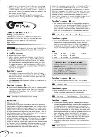 Studentstakeit in turnsto throwthediceandmovealong
thesquares.Whentheylandona squaretheydescribethe
situationin brief.Theotherstudentseachaska questionso
thatthefirststudentcangivemoredetail.Thewinneristhe
firststudentto reachFinrsh.
Goaroundlisteningandhetpingwithvocabularyand
checkingthatthelisteningstudentsareaskingquestions.
EIEIET
WBYeatsj
TESSON SUMMARY .. & :.::,
Reading:a poembyWBYeats
Listening:a documentaryaboutWBv€ats;muttiplechoice
Vocabulary:vocabularyfromWhenyouareoldbyWBYeats
Speaking:comparingWBYeatswithanotherpoet
Topic:culture
Todothe lessonin 30 minutes,keepthelead-inbrief,
givea timelimitforexercise4 andsetexercise7forhomework
t Lead-in 3minutes
r WritePOETRYontheboard.
r Askthefollowingquestionsto theclassorwritethemon
theboardforstudentsto discussin pairs.Whattopicsare
poemsoftenabout?(Iove,war,politics,nature,etc.)Whafb
yourfavouritepoem?Didyouenjoywritingpoemsasa child?
Doyoueverwritepoemsnow?Howarepoemsdifferentfrom
prose?SomepeopledescribethelyricsofrapperslikeEminem
aspoetry.Doyouogree?
Exercise1 page65
. Youcouldsetthisasa competition.Putstudentsin pairs
andaskthemto writedownasmanypoetsastheycanfrom
theirowncountryandfromothercountriesin twominutes
(oneminuteforeach).
. ln a weakerctassaskstudentsto calloutasmanvnamesas
theycanthinkof.
Exercise2 page65 $l z.tz
r Tellstudentstheyaregoingto listento a documentaryabout
a famouslrishpoet,WiltiamButlerYeats/jerts/.Askthem
to justlistenforthegistandnotewhichofthetopicsthe
speakermentions.
KEY growingup,retationships,travel,writing
TRAilSCRIPT 2.12
A famouslrishwriter
ThelrishpoetandptaywrightWilliamButterYeatsisoneofthemost
famouswritersintheEngtishlanguage.Hewasbornin Dublinin 1865,
butthefamilymovedfromlrelandto Englandwhenhewastwoyears
old.Hismotherusedto teltherchitdrenlrishfotktalesto remindthem
alloftheirhomeland,andwhenYeatsgrewupandbecamea poet,he
oftenincludedcharactersandeventsfromthesestoriesin his poetry.
Thefamilyreturnedto DubtinwhenYeatswas15.
In1889,Yeatsmeta richyoungwomancalledMaudGonne.Shewasa
politicalactivistwhowasfightingforlrishindependencefromEngland.
Yeatsfellin lovewithher,andin 1891askedherto marryhim.She
refused.Heaskedheragainin 1899,1900and1901,andsherefused
allthreetimes.In 191.7,YeatsaskedMaudGonne'sdaughtertomarry
him,but sherefusedtoo! Laterthatyear,at the ageof 52,hefinally
gotmanied;hiswifewas26-year-oldGeorgieHyde-Lees.
Yeatswrotemanyplaysand poems.Themostimportantinfluences
on hisworkwereearlierRomanticpoets,and hisown interest
in lrishNationalismand mysticism.Hisearlypoemsaremostly
aboutlove,beautyand lrishfotktales;his laterworkshavea less
dreamlikestyleandareoftenmorepolitical.ln 1.923,he received
the NobetPrizefor Literature.Hediedat the ageof 73, a few
monthsbeforethe startof the SecondWorldWar.Hewasburiedir'
France,but in 1948his remainsweremovedto lretand.
Exercise3 page66 6l z.tz
. Givestudentstimeto lookatthequestionsandunderline
thekeywords(inthequestionsonly).Exptainthatwhenthey
tistentheymaynothearexactlythesamewordsasthose
inthequestions.Theyshouldlistenoutforsimilarwordsor
ideas.Playtherecordingagain.Checkanswersasa ctass.
KEY 1b 2a 6b
Exercise4 page66
. Focusontheinstructionsandthewordsin thebox.Explain
anyunfamiliarvocabulary.Completethefirsttwolines
together,drawingattentionto theABBArhymingpattern.
. Letstudentsdotheexercisein oairs.Givea timelimit.lt
doesn'tmatteriftheyhaven'tfitledin atlofthegaps.
5a4c3c
KEY
1 steep
2 fire
3 book
4 eyes
5 beauty
5 sorrows
7 face 10 stars
8 bars
9 mountains
LANGUAGE I{OTES - VOCABUTARY
nodding- lettingyourheadfatlforwardwhenyouare
sleepingin a chair
groce- kindandpleasantbehaviour(old-fashionefi
bors- barsof anelectricfire
murmur- to speakin a quietvoice
pace- walkbackwardsandforuvards
Exercise5 page56 f) z.r
. Playtherecordingforstudentsto checktheiranswers.
KEY a romanticpoem
Exercise6 page66
Studentsworkaloneandsthencompareanswerswitha
partner.Encouragethemto explaintheiranswers.
KEY Firstversec Secondversea Thirdverseb
Exercise7 page66
. Studentsworkin pairsorgroups.Askeachpairorgroupto
choosea famouspoetfromthestudents'owncountry.Remind
themaboutthenamesyoubrainstormedinexercise1.To
stimulatestudents,ask:Whendidhe/sheliveondwork?Did
he/sheonlywritepoems,or novelsorplaystooTDidhelivein
(yourcountry)allhis/herlifeTWhatdoyouknowabouthis/her
views,opinionsor beliefs?Whatdid he/shewriteobout?
r Withaweakerclasssetthepreparationstageashomework.
. Studentsdrawupa tistof keyfactsabouttheirchosenpoet,
thencomparethemtowhattheylearnedaboutYeats.
. Askstudentstofindsomesimilarities.thenconducta class
feedback.
^-")
Unit7 . Truelove?
KEY Openanswers
 