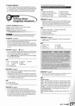 r Lessonoutcome
-sl<
students:Whathaveyoulearnedtoday?Whatcanyoudo
.ow?andtryto elicit:I havelearnedaboutthelifeof WB Yeats.
canunderstanda poem.I cantalkaboutthelifeof a famous
,oef.Ask:Whotusefulwordsor phraseshaveyoulearnedT
KEY
1 wentout,wouldn'ttalk
2 wouldn'tchatup,didn'tfancy
3 didn'tlike,wouldstop
4 wouldn'tgoout,asked
5 wouldtry,knew
6 splitup,wouldbe
7 wouldbe,gotengaged
I got,wouldgo
LESSON SUililARY o to &.;:
Grammar:secondconditional,I wish,lf only,I'd rather,
Listening:dialogue;listeningforgist
Speaking:talkingaboutimaginarysituations
Todo the lessonin 30 minutes,keepthe lead-in
sriefandsetthe GrammorBuilderexercisesfor homework.
r Lead-in 2 minutes
. Writeontheboard:lf youhave/had€3,000andyouhave/had
tospendit today,howwould/willyouspendit?
. Eticitthecorrectalternativesandgivestudentsa minuteto
answerthequestionin pairs.Thenasksomestudentsto tell
youwhattheywoulddo.Makesuretheyusethecontracted
formI'd.
Exercise7 page67 f) z.r+
. Focusonthephotoandaskwhotheycansee,whattheyare
doingandwhattherelationshipis betweenthem.Focuson
theinstructionsandplaytherecordingonce.
. Witha weakerclassgivestudentstimeto readthedialogue
throughbeforetheylisten.
Exercise4 page67
e ReadtheLearnthis!boxasa classor askstudentsto read
it silenttyontheirown.Afterpoints1 and4 ask:Doesthis
meonnowor in thepasf?(Althoughtheanswerisnow,
studentsmightthinkit'sthepastbecauseofthepasttense.)
KEY
1 lwishwecouldafford...; if ontywehad€3,000...
2 | wishyou'dbemoreromantic...
3 I'drathergoskiing...
4 WouldvouratherI wore...?
Exercise5 page67
r Studentscanworkindividuattyor in pairs.Checkanswers
withtheclass.
Talkilgabout
imaginarysituation
KEY
1 | wish/ lf only
2 I'drather
3 lwish / lf onty
4 I'drather
5 I'drather
6 | wish/lf only
KEY
1 coutd 4 we'dspend
2 had 5 wouldn'tbe
3 was 6 were
They'refaltingout (b).
TAXGUAGE]{OTE. I WISH,IF ONLY,I'D RATHER
1wishandlf onlyaremoreor lesssynonymousbutlf onlyis
lesscommonandexpressesa deepersenseof longingfor
somethingwhichisa remotepossibitityandwouldchange
everything,forexample,lf onlyhe waswithme .... However,
lf onlyyoudidn'ttapyourpen likethatsoundsa littleover
thetop.I wish,ontheotherhand,is a simplestatementof
desire,e.g.Iwish hewouldcollmoreoften.
Both/ wlshandif onlycanbe usedto expressideasthat
areveryfarfromthe presentsituation,whereasl'd rather
is usedmoreforpossiblechoices,e.g.I'd rathertheycame
at sixo'clocknotseveno'clock.
Exercise6 page67
. Elicittwoorthreeexamplesentencesandwritethemonthe
board.Studentscontinueindividuatlvor in pairs.
Exercise2 page67
. ReadtheLeornfhislboxtogether.Studentsdo the exercise
alone.Checkanswerstogether.
. Hightightthefactthattherfclausecangofirstor second.lf
it isthefirstpartof the sentence,a commais needed.lf it is
thesecondpart,nocommais needed.E.9,.lf I wasrich,we'd
...but /f wouldn'tbe boringif you....
KEY
pastsimple,would
Therearethreeexamples.
Exercise3 page67
. Studentscompletethetaskaloneor in pairs.
. Youcouldgothroughthe answersbyaskinga studentto
forma questionfromnumberone:Whatwouldyoudo if you
hod€3,000fora holiday?andthennominatinga student
to answer.Thesecondstudentasksthenextquestionand
nominatesa thirdpersonto answer.etc.
7 you'dbe
8 didn't
9 we'dhave
10 wore
KEY
Possibleanswers
I wish...she'ddo betterin herexams/ shehada iob/ | didn't
haveto work/ welivedin theUSA/ ourparentswouldn'tworry.
lf only...she'ddo betterin herexams/ shehada job / | didn':
haveto work/ we tivedin theUSA/ ourparentswouldn'twor,-
I'd rather...shehada job / stayin bed/ welivedin theUSA.
lf sheworkedharder...she'ddo betterin herexams/ our
parentswouldn'tworry.
She'dhavemoremoneyif ...shehada iob/ we livedin tl'e
USA.
Formoreprocticeof theSecondconditionol,go to:
unitT.Trueld
 