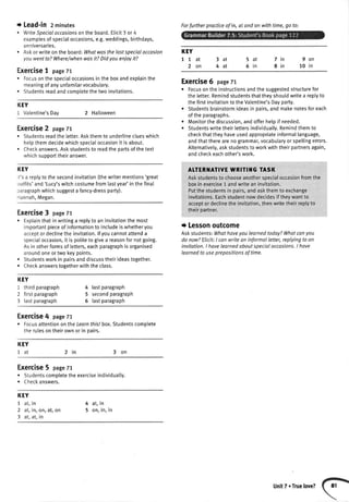 + Lead-in 2minutes
. WriteSoecialoccasionsonthe board.Elicit3 or 4
examplesofspecialoccasions,e.g.weddings,birthdays,
anntversafles.
. Askor writeon the board:Whatwasthelastspecialoccosion
youwentto?Where/whenwasit?Didyouenjoyit?
Exercise1 page71
o Focusonthespecialoccasionsintheboxandexplainthe
meaningofanyunfamilarvocabulary.
. Studentsreadandcomotetethetwoinvitations.
Exercise6 pageTt
r Focusontheinstructionsandthesuggestedstructurefor
theletter.Remindstudentsthattheyshouldwritea replyto
o
a
thefirstinvitationto theValentine'sDayparty.
Studentsbrainstormideasin pairs,andmakenotesforeach
oftheparagraphs.
Monitorthediscussion,andofferhetpif needed.
Studentswritetheirlettersindividually.Remindthemto
checkthattheyhaveusedappropriateinformallanguage,
andthattherearenogrammar,vocabularyorspetlingerrors.
Alternatively,askstudentsto workwiththeirpartnersagain,
andcheckeachother'swork.
AITERI{ATIVE WRITII{ G TASK
Askstudentsto chooseanotherspecialoccasionfromthe
boxin exercise1 andwriteaninvitation,
Putthestudentsin pairs,andaskthemto exchange
invitations.Eachstudentnowdecidesif theywantto
acceptordeclinetheinvitation,thenwritetheirreplyto
theirDartner.
t Lessonoutcome
Askstudents:Whathoveyoulearnedtoday?Whotcanyou
do now?Elicit:I canwriteon informalletter,replyingto an
invitation.I havelearnedoboutspecialoccasions.I hove
learnedto useprepositionsof time.
KEY
Itat
2on
3at
4at
7in
8in
9on
10 in
5at
5in
KEY
1 Valentine'sDay 2 Halloween
Exercise2 page77
. Studentsreadtheletter.Askthemto underlineclueswhich
helpthemdecidewhichspeciaIoccasionit isabout.
. Checkanswers.Askstudentsto readtheoartsofthetext
whichsupporttheiranswer.
KEY
t's a replyto thesecondinvitation(thewritermentions'great
outfits'and'Lucy'switchcostumefromlastyear'inthefinat
raragraphwhichsuggesta fancy-dressparty).
lannah,Megan.
Exercise3 pagetl
. Exptainthatinwritinga replyto aninvitationthemost
importantpieceof informationto includeiswhetheryou
acceptordeclinetheinvitation.lfyoucannotattenda
specialoccasion,it is potiteto givea reasonfornotgoing.
Asin otherformsof letters,eachparagraphis organised
aroundoneortwokeypoints.
. Studentsworkin pairsanddiscusstheirideastogether.
. Checkanswerstogetherwiththeclass.
KEY
1 thirdparagraph
2 firstparagraph
3 lastparagraph
4 lastparagraph
5 secondparagraph
6 lastparagraph
Exercise4 pagett
r Focusattentionon theLearnfhislbox.Studentscomplete
therulesontheirownorin oarrs.
KEY
I
-+I dt 2in 3on
Exercise5 pagezr
. Studentscompletetheexerciseindividually.
. Checkanswers.
KEY
1 at,in
2 at,in,on,at,on
3 at,at,in
4 at,in
5 on,in,in
Forfurtherpracticeof in, at andon withtime,go to:
UnitT.Truelove?
 
