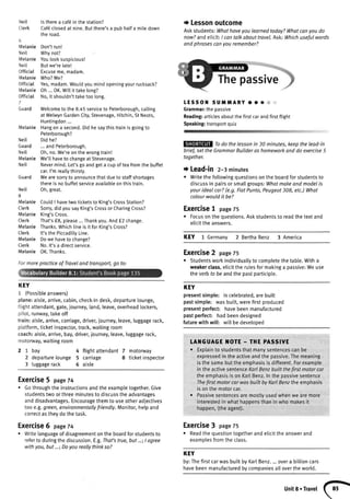 Neit
Guard
Neit
Melanie
Neil
Neil
Cterk
6
MelanieDon'trun!
Neit Whynot?
MelanieYoulooksuspicious!
Neit Butwe'relate!
Officiat Excuseme,madam.
MelanieWho?Me?
Officiat Yes,madam.Wouldyoumindopeningyourrucksack?
MelanieOh...0K.Willittakelong?
Official No,it shouldn'ttaketoolong.
7
Guard Welcometo the8.45serviceto Peterborough,calling
atWelwynGardenCity,Stevenage,Hitchin,StNeots,
Huntingdon...
MelanieHangona second.Didhesaythistrainisgoingto
Peterborough?
Didhe?
... and Peterborough.
Oh,no.We'reon the wrongtrain!
We'llhaveto changeat Stevenage.
Nevermind.Let'sgo and geta cup oftea fromthe buffet
car.I'm reallythirsty.
Guard Wearesorryto announcethatdueto staffshortages
thereisnobuffetserviceavailableonthistrain.
Neil Oh,great.
8
Melanie CouldI havetwoticketsto King'sCrossStation?
Cterk Sorry,didyousayKing'sCrossorCharingCross?
MetanieKing'sCross.
Clerk That'sf8, please...Thankyou.Andf2 change.
MetanieThanks.WhichlineisitforKing'sCross?
Clerk lt'sthePiccadittyLine.
MelanieDowehaveto change?
Cterk No.lt'sa directservice.
MelanieOK.Thanks.
Formorepracticeof Troveland transport,go to:
KEY
1 (Possibleanswers)
plane:aisle,arrive,cabin,check-indesk,departurelounge,
tlightattendant,gate,journey,land,leave,overheadlockers,
pitot,runway,takeoff
train:aisle,arrive,carriage,driver,journey,leave,luggagerack,
platform,ticketinspector,track,waitingroom
coach:aisle,arrive,bay,driver,iourney,leave,luggagerack,
motorway,waitingroom
2 7 bay 4 flightattendant7 motorway
2 departurelounge 5 carriage 8 ticketinspector
3 luggagerack 6 aisle
Exercise5 page74
. Gothroughtheinstructionsandtheexamptetogether.Give
studentstwoorthreeminutesto discusstheadvantages
anddisadvantages.Encouragethemto useotheradjectives
too e.g.green,environmentallyfriendly.Monitor,helpand
correctastheydothetask.
Exercise6 page74
. Writelanguageof disagreementontheboardforstudentsto
referto duringthediscussion.E.g.That'strue,but...;I ogree
withyou,but...;Doyoureollythinkso?
lstherea caf6inthestation?
Caf6closedatnine.Butthere'sa pubhalfa miledown
theroad.
t Lessonoutcome
Askstudents:Whathaveyoulearnedtoday?Whatcanyoudo
now?andelicit:/ cantalkabouttravel.Ask:Whichusefulwords
andphrasesconyourememberT
LESSOtI SUi|MARYoC*'l
Grammar:thepassive
Reading:articlesaboutthefirstcarandfirstflight
Speaking:transportquiz
Todo thelessonin 30 minutes,keepthelead-in
brief,set the GrommarBuilderashomeworkand do exercise5
together.
t Lead-in 2-3minutes
o Writethefoltowingquestionsonthe boardforstudentsto
discussin pairsor smal[groups:Whatmakeandmodelis
yourideolcor?(e.9.FiatPunto,Peugeot308,etc.)What
colourwouldit be?
Exercise! page75
. Focusontheouestions.Askstudentsto readthetextand
elicittheanswers.
KEY 1 Germany2 BerthaBenz 3 America
Exercise2 page75
r Studentsworkindividuallyto completethetable.Witha
weakerclass,elicitthe rulesformakinga passive:Weuse
theverbto be andthe pastparticiple.
KEY
presentsimple: is celebrated,arebuilt
pastsimple: wasbuilt,werefirstproduced
presentperfect: havebeenmanufactured
pastperfect: hadbeendesigned
futurewith will: will be developed
LAI{GUAGE I{OTE - THE PASSIVE
. Explainto studentsthatmanysentencescanbe
expressedin theactiveandthepassive.Themeaning
isthesamebuttheemphasisisdifferent.Forexample
in the activesentenceKorlBenzbuilt thefirstmotorcor
theemphasisisonKarlBenz.Inthepassivesentence
ThefirstmotorcarwasbuiltbyKarlBenztheemphasis
isonthemotorcar.
. Passivesentencesaremostlyusedwhenwe aremore
interestedin whathappensthanin whomakesit
happen,(theagent).
Exercise3 page75
. Readthequestiontogetherandelicittheanswerand
examptesfromtheclass.
KEY
by:ThefirstcarwasbuittbyKar[Benz....overabillioncars
havebeenmanufacturedbycompaniesallovertheworld.
Units.Travel
 