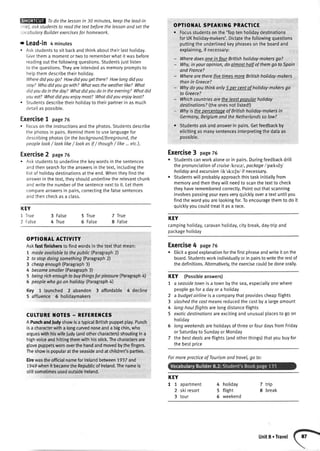 Todo thelessonin 30 minutes,keepthelead-in
trief,oskstudentsto readthetextbeforethelessonandsetthe
'ocobuloryBuilderexercisesfor homework.
r Lead-in 4 minutes
. Askstudentsto sitbackandthinkabouttheirlasthotiday.
Givethema momentortwoto rememberwhatitwasbefore
readingoutthefollowingquestions.Studentsjust[isten
to thequestions.Theyareintendedasmemorypromptsto
helpthemdescribetheirholiday.
Wheredidyougo7 Howdidyougetthere?Howlongdidyou
stoy?Whodidyougo with?Whatwastheweatherlike?Whot
didyoudoin theday?Whatdidyoudoin theevening?Whatdid
youeat?Whotdidyouenjoymost?Whotdidyouenjoyleost?
. Studentsdescribetheirhotidayto theirpartnerin asmuch
detailasoossibte.
Exercise7 page76
. Focusontheinstructionsandtheohotos.Studentsdescribe
thephotosin pairs.Remindthemto use[anguagefor
describingphotos(inthebockground/foreground,the
peoplelook/ looklike/ lookasif/ though/ like...etc.).
Exercise2 page76
. Askstudentsto underlinethekeywordsinthesentences
andthensearchfortheanswersinthetext,inctudingthe
listof holidaydestinationsattheend.Whentheyfindthe
answerinthetext,theyshouldunderlinetherelevantchunk
andwritethenumberofthesentencenextto it.Letthem
compareanswersin pairs,correctingthefalsesentences
andthencheckasa class.
KEY
l True 3 Fatse
4 True
OPTIOI{At SPEAKII{G PRACTICE
. Focusstudentsonthe'Toptenholidaydestinations
forUKhotiday-makers'.Dictatethefollowingquestions
puttingtheunderlinedkeyphrasesontheboardand
explaining,if necessary:
- Vtlheredoesonein four Britishholiday-makersgo?
- Why,in youropinion,do almosthalf of themgo to Spain
andFrance?
- Wherearetherefive timesmoreBritishholiday-makers
thanin Greece?
- Whydoyouthinkonly 5 per centaf holiday-makersgo
to Greece?
- Whichcountriesarethe leastpopularholiday
destinationsT(theonesnottisted!)
- Whyis thepercentooeof Britishholiday-makersin
Germany,BelgiumondtheNetherlandsso low?
r Studentsaskandanswerin pairs.Getfeedbackby
eticitingasmanysentencesinterpretingthedataas
possible.
Exercise3 page76
o Studentscanworkaloneorin pairs.Duringfeedbackdrilt
thepronuncialionof cruiselkrutzl,packageI'prktd3l
holidayandexcursion/ik'ska:Jn/if necessary.
. Studentswiltprobabtyapproachthistaskinitiatlyfrom
memoryandthentheywittneedto scanthetextto check
theyhaverememberedcorrectly.Pointoutthatscanning
involvespassingyoureyesveryquicklyovera textuntilyou
findthewordyouarelookingfor.Toencouragethemto do it
quicktyyoucoutdtreatit asa race.
KEY
campinghotiday,caravanholiday,citybreak,day-tripand
packageholiday
Exercise4 page76
. Elicita goodexplanationforthefirstphraseandwriteit onthe
board.Studentsworkindividuatlyorin pairstowritetherestof
thedefinitions.Alternatively,theexercisecouldbedoneoratly.
KEY (Possibleanswers)
7 a seasidetownis a townbythesea,especiallyonewhere
peoplegofora dayora holiday
2 a budgetairlineisa companythatprovidescheapftights
3 slashedthecostmeansreducedthecostbya largeamount
4 long-houlflightsarelongdistanceflights
5 exoticdestinotionsareexcitingandunusualplacesto goon
hotiday
6 longweekendsareholidaysofthreeor fourdaysfromFriday
orSaturdayto SundayorMonday
7 thebestdeolsareflights(andotherthings)thatyoubuyfor
thebestorice
7 frue
8 False
OPTIOITAt ACTIVITY
Askfastffnlshersto findwordsin thetextthat mean:
7 madeavoilableto thepublic(Paragraph2)
2 to stop doingsomething(Paragraph2)
3 cheapenough(Paragraph3)
4 becamesmql/er(Paragraph3)
5 beingrichenoughto buythingsforpleasure(Paragraph4)
6 peoplewhogo on holiday(Paragraph4)
Key llaunched 2abandon 3affordable 4decline
5 afftuence 6 holidaymakers
CUTTUREI{OTES - REFEREI{CES
A PunchandfudyshowisagpicalBritishpuppetplay.Punch
isa characterwitha longcuryednoseanda bigchin,who
argueswithhiswifeludy(andothercharacters)shoutingina
highvoiceandhittingthemwithhisstick.Thecharactersare
glovepuppetswomoverthehandandmovedbythefingers.
Theshowispopularattheseasideandatchildren'sparties.
Eirewastheofficialnameforlrelandbetween1937and
1949whenit becametheRepublicoflreland.Thenameis
stillsometimesusedoutsidelreland.
5 True
5 Fatse
KEY
I 1 apartment
2 skiresort
3 tour
hotiday
flight
weekend
7 trip
8 break
4
5
6
Formorepracticeof Tourismond trovel,go to:
Unit8 . Travel
 
