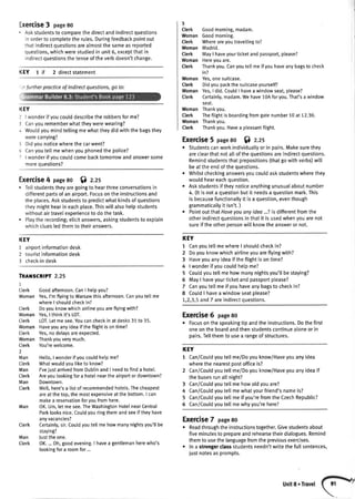 :xerCiSe3 page80
. Askstudentsto comparethedirectandindirectquestions
inorderto completetherules.Duringfeedbackpointout
thatindirectquestionsarealmostthesameasreported
questions,whichwerestudiedin unit6, exceptthatin
indirectquestionsthetenseoftheverbdoesn'tchange.
KEY 1 if 2 directstatement
KEY
I I wonderif youcoulddescribethe robbersforme?
3 Canyourememberwhattheywerewearing?
+ Wouldyoumindteltingmewhattheydidwiththebagsthey
werecarryrngt
i Didyounoticewherethe carwent?
5 Canyoutellmewhenyouphonedthepolice?
' I wonderifyoucoutdcomebacktomorrowandanswersome
moreouestions?
Exercise4 page8o $ z.zs
. Tetlstudentstheyaregoingto hearthreeconversationsin
differentpartsof anairport.Focusontheinstructionsand
theplaces.Askstudentsto predictwhatkindsof questions
theymighthearin eachplace.Thiswillalsohelpstudents
withoutairtravelexperienceto dothetask.
. Ptaytherecording;elicitanswers,askingstudentsto explain
whichcluesledthemto theiranswers.
KEY
1 airportinformationdesk
2 touristinformationdesk
I check-indesk
TRAilSCRIPT2.25
1
Cterk Goodafternoon.CanI hetpyou?
WomanYes,I'mftyingtoWarsawthisafternoon.Canyoute[[me
whereI shouldcheckin?
Cterk Doyouknowwhichairtineyouareflyingwith?
WomanYes,I thinkit'sLOT.
Clerk LOT.Letmesee.Youcancheckin atdesks31to 35.
WomanHaveyouanyideaiftheflightisontime?
Cterk Yes,nodelaysareexpected.
WomanThankyouverymuch.
Cterk You'rewelcome.
itun Hetlo,Iwonderifyoucouldhelpme?
Cterk Whatwouldyouliketo know?
Man I'vejustarrivedfromDublinandI needtofinda hotel.
Cterk Areyoutookingfora hotelneartheairportordowntown?
Man Downtown.
Cterk Well,here'sa listof recommendedhotels.Thecheapest
areatthetop,themostexpensiveatthebottom.I can
makea reservationforvoufromhere.
OK.Um,letmesee.TheWashingtonHotelnearCentral
Parklooksnice.Couldyouringthemandseeiftheyhave
anyvacancies?
Certainly,sir.Couldyoutellmehowmanynightsyou'llbe
staying?
lusttheone.
OK....0h,goodevening.I havea gentlemanherewho's
lookingfora roomfor...
3
Clerk Goodmorning,madam.
WomanGoodmorning.
Clerk Whereareyoutravellingto?
WomanMadrid.
Clerk MayI haveyourticketandpassport,ptease?
Woman Hereyouare.
Clerk Thankyou.Canyoutellmeifyouhaveanybagsto check
in?
WomanYes,onesuitcase.
Clerk Didyoupackthesuitcaseyourself?
WomanYes,I did.CouldI haveawindowseat,please?
Clerk Certainly,madam.Wehave1.0Aforyou.That'sa window
seat.
WomanThankyou.
Cterk Theftightisboardingfromgatenumber10at 12.30.
WomanThankyou.
Clerk Thankyou.Havea pleasantflight.
Exercise5 pase8o Sl z.zs
. Studentscanworkindividualtyorin pairs.Makesurethey
areclearthatnotallofthequestionsareindirectquestions,
Remindstudentsthatprepositions(thatgowithverbs)will
beattheendofthequestions.
Whitstcheckinganswersyoucouldaskstudentswherethey
wouldheareachquestion.
Askstudentsiftheynoticeanythingunusualaboutnumber
4. (ltis nota questionbutit needsa questionmark.This
is becausefunctionallyit is a question,eventhough
grammaticailyit isn't.)
Pointout thatHaveyouonyidea...?is differentfromthe
otherindirectquestionsin thatit is usedwhenyouarenot
sureif theotheroersonwillknowtheansweror not.
KEY
1 CanyoutellmewhereI shouldcheckin?
2 Doyouknowwhichairlineyouareflyingwith?
3 Haveyouanyideaiftheflightisontime?
4 | wonderifyoucouldhelpme?
5 Couldyoutellmehowmanynightsyou'llbestaying?
6 MayI haveyourticketandpassportplease?
7 Canyoutellmeifyou haveanybagsto checkin?
8 CoutdI havea windowseatplease?
1,2,3,5and7 areindirectquestions.
Exercise6 page8o
. Focusonthespeakingtip andtheinstructions.Dothefirst
oneontheboardandthenstudentscontinuealoneorin
pairs.Tellthemto usea rangeof structures.
KEY
1 Can/Coutdyoutetlme/Doyouknow/Haveyouanyidea
wherethe nearestpostofficeis?
2 Can/Couldyoutellme/Doyouknow/Haveyouanyideaif
thebusesrunallnight?
3 Can/Couldyoutellmehowoldyouare?
4 Can/Couldyoutellmewhatyourfriend'snameis?
5 Can/Coutdyoutellmeif you'refromtheCzechRepublic?
5 Can/Coutdyoutellmewhyyou'rehere?
Exercise7 page8o
r Readthroughtheinstructionstogether.Givestudentsabout
fiveminutesto prepareandrehearsetheirdialogues.Remind
themto usethelanguagefromthepreviousexercises.
. Ina strongerclassstudentsneedn'twritethefullsentences,
iustnotesasprompts.
Man
Cterk
Man
Clerk
:r furtherpracticeof lndirectquestions,go to:
 