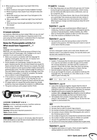 2 Whatwoudyouhavedoneif youhadn'tfettittthis
morning?
3 Wherewoutdyouhavegoneif todayhadbeenSunday?
4 Wherewouldyouhavestayedif youhadgoneawaylast
weekend?
5 Whichfilmwouldyouhaveseenif youhadgoneto the
cinematastnight?
6 Whowoutdyouhavevisitedlastnightif youhadhadthe
time?
7 Whatwouldyouhaveboughtyesterdayifyouhadhad
the money?
3 Openanswers
t Lessonoutcome
Askstudents:Whatdidyoulearntoday?Whatconyoudo now?
andeticitanswer:I cantalkoboutanimaginaryeventin the
pastusingthethirdconditional.I understandthat it'simportant
to useshortformswhenI wantto soundnatural.
NotesforPhotocopiabteactivity9.2
Whatwouldhavehappenedif ...?
Game
Language:thirdconditionat
Materials:onecopyofthe boardpergroupofthreeto four
students(Teacher'sBookpage140),enlargedto A3sizeif
possible.A coinandcountersforeachgroup.
o Makesurestudentsarefamiliarwiththelanguagefor
playinga boardgame:Iossthecoin.lt's my/yourturn.
Whoseturn is it7 Goforward.Goback.
o Dividestudentsintosmatlgroups.Exptaintherulesofthe
game.Studentstossthecoinandmoveforwardonesquarefor
heodsandtwoforfails.Whentheylandona square,theymust
finishthesentenceonthesouaresothatit makessenseandis
grammaticallycorrect.Theotherstudentsiudgethesentence.lf
theydon'tthinkit makessense,theycanchatlengeit butifthe
firststudentcanjustifuit,it shoutdbe accepted.Theteacher
actsasrefereeincaseofdisagreement.
lf thesentenceiscorrect(grammaticaltyandlogicalty),the
studentcanstayonthesquare,if not,theyftipthecoin
againandmovebackonesquareforheadsandtwo fortails.
lfa player[andsona squarethatanotherplayerhasalready
landedon,theymustcomptetethesentenceina differentway.
Thegamecontinuesuntila playerreachesFinish.
LESSOT{SUilMARY'O':l:
Reading:anarticle;matchingsentences,true/falsesentences
Listening:song- / wouldgiveeverythingI own
Grammar:purposeclauses
Speaking:talkingaboutimportantpossessions
Topics:people,society
Todo the lessonin 30 minutes,keeptheleod'in
brief, askstudentsto readthetextot homebeforethe clossand
do exercises3 and 4 asa class.
i Lead-in 3 minutes
. Ask:Howmanywoyscanyouthinkof toget veryrichZ(make
moneythoughbusiness/goodinvestments,inheritmoney,
winthe lottery/winWhowantsto bea millionaire,saveup
fora longtime,etc.)
. Thenfocusonthe lotterytheme.Ask:Doyouthinklotteries
area goodidea?Hasanyoneyouknoweverwonmoneyin
thelottery?lmagineyouwona lotof moneyin thelottery?
Whatwouldyouchangeandwhatwouldyoukeepthesome
in yourlife?
Exercise1 page88
. Togivesomefocusyoucouldbrainstormdifferentgpesof
charity(e.g.charitiesto supportchildren,endangeredspecies,
suwivorsofnaturaldisasters,medicaIcharities,etc.).Write
themontheboardforstudentsto refertointheirdiscussion.
. Aska fewstudentsto feedbackto theclass.
Exercise2 page88
o Askstudentsto skimthetextquicklyin orderto findthe
answertothequestion.Tellthemtheydon'tneedto readall
ofthetextto findtheanswer.
KEY
Hehada newspapercolumnanda radioshow.Readersand
listenerswrotein andaskedformoney.Hereadthe lettersand
decidedwhoneededthemonev.
Exercise3 page88
. Explain,if necessarythatthebestwayto approachthistask
isto readthetextbeforeandafterthegapandto predict
themissinginformation,andthenlookfora sentencein
exercise3 whichfitsthetopic.Nexttheycheckbylooking
forlanguage[inks,suchaspronounsor linkerstikebuf.
r Remindstudentsthatthereis anextrasentence.
. Asyougothroughtheanswers,askstudentsto tellyouthe
languagelinks.Forexample,in 1 fhisrefersto oll,in 3 that
refersto give it oll owoy,etc.
KEY 1c 3f 4d
Exercise4 page89
. Lookatthereadingtiptogether.Exptainthatthiskindof
readingiscaltedscanreadingandit'swhatwedowhenwe're
lookingfora person'snamein a phonedirectory,forexample.
o Studentsworkin pairsto explainthesignificanceofthe
numbers.Withastrongerctasstheyshouldtryto dothiswithout
lookingatthetextinitially,andthenscanthetextto check.
r Tellstudentstheiranswersshouldbeginfheyear/ the
amount/ thenumberof ...+ relativeclause.Dothefirsttwo
togetherto demonstratethis.
KEY
1 theyearwhenRosswasborn
2 theyearthathesoldhisplasticbagcompany
3 thenumberofdo[[arsthathegaveto 50Vietnameserefugees
4 thenumberof poorchildrenfromMinneapoliswhocameto
theChristmaspartyheheld
5 thenumberofrequestsformoneythathereceivedeverymonth
5 thenumberof silvercoinshegaveto childrenat a parade
7 theyearhepubtishedhistastnewspapercolumn
8 theamountof moneythatpeopleestimatethathegaveaway
Exercise5 page89
r Studentsworkaloneor in pairs.Checkanswerstogether,
askingstudentsto correctthefalseanswers.
5a2e
Unit9.spend,spend,spend!
(F,
 