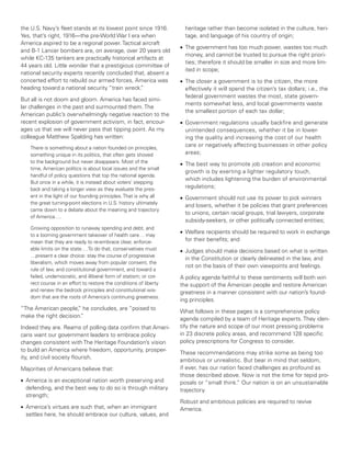 the U.S. Navy’s fleet stands at its lowest point since 1916.         heritage rather than become isolated in the culture, heri-
Yes, that’s right, 1916—the pre-World War I era when                 tage, and language of his country of origin;
America aspired to be a regional power. Tactical aircraft
                                                                   •	 The government has too much power, wastes too much
and B-1 Lancer bombers are, on average, over 20 years old
                                                                      money, and cannot be trusted to pursue the right priori-
while KC-135 tankers are practically historical artifacts at
                                                                      ties; therefore it should be smaller in size and more lim-
44 years old. Little wonder that a prestigious committee of
                                                                      ited in scope;
national security experts recently concluded that, absent a
concerted effort to rebuild our armed forces, America was          •	 The closer a government is to the citizen, the more
heading toward a national security “train wreck. ”                    effectively it will spend the citizen’s tax dollars; i.e., the
                                                                      federal government wastes the most, state govern-
But all is not doom and gloom. America has faced simi-
                                                                      ments somewhat less, and local governments waste
lar challenges in the past and surmounted them. The
                                                                      the smallest portion of each tax dollar;
American public’s overwhelmingly negative reaction to the
recent explosion of government activism, in fact, encour-          •	 Government regulations usually backfire and generate
ages us that we will never pass that tipping point. As my             unintended consequences, whether it be in lower-
colleague Matthew Spalding has written:                               ing the quality and increasing the cost of our health
   There is something about a nation founded on principles,
                                                                      care or negatively affecting businesses in other policy
   something unique in its politics, that often gets shoved           areas;
   to the background but never disappears. Most of the             •	 The best way to promote job creation and economic
   time, American politics is about local issues and the small
                                                                      growth is by exerting a lighter regulatory touch,
   handful of policy questions that top the national agenda.
                                                                      which includes lightening the burden of environmental
   But once in a while, it is instead about voters’ stepping
   back and taking a longer view as they evaluate the pres-
                                                                      regulations;
   ent in the light of our founding principles. That is why all    •	 Government should not use its power to pick winners
   the great turning-point elections in U.S. history ultimately
                                                                      and losers, whether it be policies that grant preferences
   came down to a debate about the meaning and trajectory
                                                                      to unions, certain racial groups, trial lawyers, corporate
   of America….
                                                                      subsidy-seekers, or other politically connected entities;
   Growing opposition to runaway spending and debt, and
                                                                   •	 Welfare recipients should be required to work in exchange
   to a looming government takeover of health care… may
   mean that they are ready to re-embrace clear, enforce-             for their benefits; and
   able limits on the state….To do that, conservatives must        •	 Judges should make decisions based on what is written
   …present a clear choice: stay the course of progressive
                                                                      in the Constitution or clearly delineated in the law, and
   liberalism, which moves away from popular consent, the
                                                                      not on the basis of their own viewpoints and feelings.
   rule of law, and constitutional government, and toward a
   failed, undemocratic, and illiberal form of statism; or cor-    A policy agenda faithful to these sentiments will both win
   rect course in an effort to restore the conditions of liberty   the support of the American people and restore American
   and renew the bedrock principles and constitutional wis-        greatness in a manner consistent with our nation’s found-
   dom that are the roots of America’s continuing greatness.
                                                                   ing principles.
“The American people, he concludes, are “poised to
                      ”
                                                                   What follows in these pages is a comprehensive policy
make the right decision.
                       ”
                                                                   agenda compiled by a team of Heritage experts. They iden-
Indeed they are. Reams of polling data confirm that Ameri-         tify the nature and scope of our most pressing problems
cans want our government leaders to embrace policy                 in 23 discrete policy areas, and recommend 128 specific
changes consistent with The Heritage Foundation’s vision           policy prescriptions for Congress to consider.
to build an America where freedom, opportunity, prosper-
                                                                   These recommendations may strike some as being too
ity, and civil society flourish.
                                                                   ambitious or unrealistic. But bear in mind that seldom,
Majorities of Americans believe that:                              if ever, has our nation faced challenges as profound as
                                                                   those described above. Now is not the time for tepid pro-
•	 America is an exceptional nation worth preserving and           posals or “small think. Our nation is on an unsustainable
                                                                                          ”
   defending, and the best way to do so is through military        trajectory.
   strength;
                                                                   Robust and ambitious policies are required to revive
•	 America’s virtues are such that, when an immigrant              America.
   settles here, he should embrace our culture, values, and
 