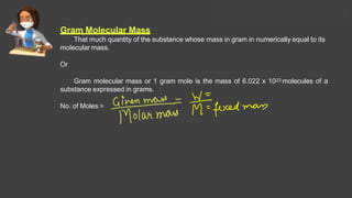 Gram Molecular Mass
That much quantity of the substance whose mass in gram in numerically equal to its
molecular mass.
Or
Gram molecular mass or 1 gram mole is the mass of 6.022 x 1023 molecules of a
substance expressed in grams.
No. of Moles =
Solutions Lecture- 1
 