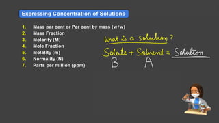 Expressing Concentration of Solutions
1. Mass per cent or Per cent by mass (w/w)
2. Mass Fraction
3. Molarity (M)
4. Mole Fraction
5. Molality (m)
6. Normality (N)
7. Parts per million (ppm)
Solutions Lecture- 1
 