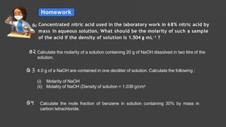 Homework
Solutions Lecture- 1
Concentrated nitric acid used in the laboratory work in 68% nitric acid by
mass in aqueous solution. What should be the molarity of such a sample
of the acid if the density of solution is 1.504 g mL–1 ?
Calculate the molarity of a solution containing 20 g of NaOH dissolved in two litre of the
solution.
4.0 g of a NaOH are contained in one deciliter of solution. Calculate the following :
(i) Molarity of NaOH
(ii) Molality of NaOH (Density of solution = 1.038 g/cm3
Calculate the mole fraction of benzene in solution containing 30% by mass in
carbon tetrachloride.
 