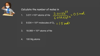 Calculate the number of moles in
1. 3.011 ×1023 atoms of He
2. 9.034 × 1023 molecules of O2
3. 18.069 × 1023 atoms of Ne
4. 100 Mg atoms
 
