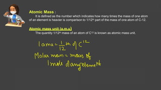 Atomic Mass :
It is defined as the number which indicates how many times the mass of one atom
of an element is heavier is comparison to 1/12th part of the mass of one atom of C-12.
Atomic mass unit (a.m.u)
The quantity 1/12th mass of an atom of C12 is known as atomic mass unit.
Solutions Lecture- 1
 