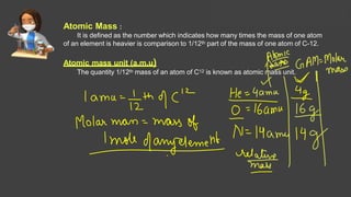 Atomic Mass :
It is defined as the number which indicates how many times the mass of one atom
of an element is heavier is comparison to 1/12th part of the mass of one atom of C-12.
Atomic mass unit (a.m.u)
The quantity 1/12th mass of an atom of C12 is known as atomic mass unit.
Solutions Lecture- 1
 