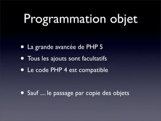 Programmation objet
• La grande avancée de PHP 5
• Tous les ajouts sont facultatifs
• Le code PHP 4 est compatible
• Sauf .... le passage par copie des objets
 