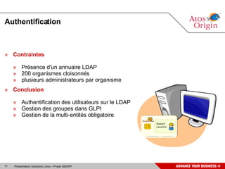 Authentification



» Contraintes

     » Présence d'un annuaire LDAP
     » 200 organismes cloisonnés
     » plusieurs administrateurs par organisme
» Conclusion

     » Authentification des utilisateurs sur le LDAP
     » Gestion des groupes dans GLPI
     » Gestion de la multi-entités obligatoire




17   Présentation Solutions Linux – Projet GEDIFF
 
