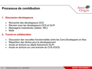 Processus de contribution

1. Discussion développeurs

     »    Rencontre des développeurs OCS
     »    Réunion avec les développeurs OCS et GLPI
     »    Messagerie instantanée (Jabber, IRC)
     »    Mails
2. Travail en collaboration

     »    Discussion des nouvelles fonctionnalités entre les Core Developpers et Atos
     »    Répartition des tâches pour le développement
     »    Accès en écriture au dépôt Subversion GLPI
     »    Accès en écriture sur une branche du CVS d'OCS




21   Présentation Solutions Linux – Projet GEDIFF
 
