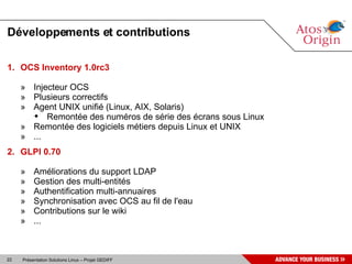 Développements et contributions

1. OCS Inventory 1.0rc3

     » Injecteur OCS
     » Plusieurs correctifs
     » Agent UNIX unifié (Linux, AIX, Solaris)
        Remontée des numéros de série des écrans sous Linux
     » Remontée des logiciels métiers depuis Linux et UNIX
     » ...
2. GLPI 0.70

     »    Améliorations du support LDAP
     »    Gestion des multi-entités
     »    Authentification multi-annuaires
     »    Synchronisation avec OCS au fil de l'eau
     »    Contributions sur le wiki
     »    ...



22   Présentation Solutions Linux – Projet GEDIFF
 