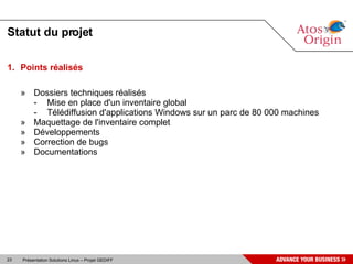 Statut du projet

1. Points réalisés

     » Dossiers techniques réalisés
       - Mise en place d'un inventaire global
       - Télédiffusion d'applications Windows sur un parc de 80 000 machines
     » Maquettage de l'inventaire complet
     » Développements
     » Correction de bugs
     » Documentations




23   Présentation Solutions Linux – Projet GEDIFF
 