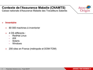 Contexte de l'Assurance Maladie (CNAMTS)
Caisse nationale d'Assurance Maladie des Travailleurs Salariés




» Inventaire

    » 80 000 machines à inventorier

    » 4 OS différents :
      - RedHat Linux
      - AIX
      - Solaris
      - Windows

    » 200 sites en France (métropole et DOM-TOM)




3   Présentation Solutions Linux – Projet GEDIFF
 