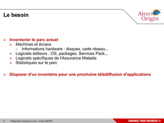 Le besoin



» Inventorier le parc actuel
  » Machines et écrans
     - Informations hardware : disques, carte réseau...
  » Logiciels éditeurs : OS, packages, Services Pack...
  » Logiciels spécifiques de l'Assurance Maladie
  » Statistiques sur le parc

» Disposer d'un inventaire pour une prochaine télédiffusion d'applications




5   Présentation Solutions Linux – Projet GEDIFF
 