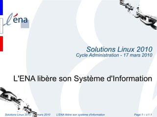 Solutions Linux 2010
                                                     Cycle Administration - 17 mars 2010




      L'ENA libère son Système d'Information



Solutions Linux 2010 - 17 mars 2010   L'ENA libère son système d'information   Page 1 – v.1.1
 