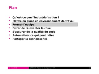 Plan

    Qu'est-ce que l'industrialisation ?
    Mettre en place un environnement de travail
    Former l'équipe
    Eviter de réinventer la roue
    S'assurer de la qualité du code
    Automatiser ce qui peut l'être
    Partager la connaissance




16 mars 2010    ALTER WAY - Maîtrise du développement PHP   12
 