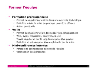 Former l'équipe

    Formation professionnelle
          Permet de rapidement entrer dans une nouvelle technologie
          Doit être suivie de mise en pratique pour être efficace
          Action ponctuelle
    Veille
          Permet de maintenir et de développer ses connaissances
          Web, livres, magazines, conférences, etc.
          Travail régulier et sur le long terme pour être payant
          Doit être structurée pour être exploitable par la suite
    Mini-conférences internes
          Partage de connaissance au sein de l'équipe
          Valorisation des personnes




16 mars 2010          ALTER WAY - Maîtrise du développement PHP        13
 