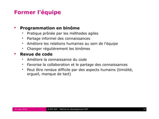 Former l'équipe

    Programmation en binôme
          Pratique prônée par les méthodes agiles
          Partage informel des connaissances
          Améliore les relations humaines au sein de l'équipe
          Changer régulièrement les binômes
    Revue de code
          Améliore la connaissance du code
          Favorise la collaboration et le partage des connaissances
          Peut être rendue difficile par des aspects humains (timidité,
           orgueil, manque de tact)




16 mars 2010          ALTER WAY - Maîtrise du développement PHP            14
 
