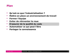 Plan

    Qu'est-ce que l'industrialisation ?
    Mettre en place un environnement de travail
    Former l'équipe
    Eviter de réinventer la roue
    S'assurer de la qualité du code
    Automatiser ce qui peut l'être
    Partager la connaissance




16 mars 2010    ALTER WAY - Maîtrise du développement PHP   18
 