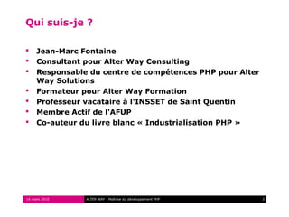 Qui suis-je ?

    Jean-Marc Fontaine
    Consultant pour Alter Way Consulting
    Responsable du centre de compétences PHP pour Alter
     Way Solutions
    Formateur pour Alter Way Formation
    Professeur vacataire à l'INSSET de Saint Quentin
    Membre Actif de l'AFUP
    Co-auteur du livre blanc « Industrialisation PHP »




16 mars 2010    ALTER WAY - Maîtrise du développement PHP   2
 