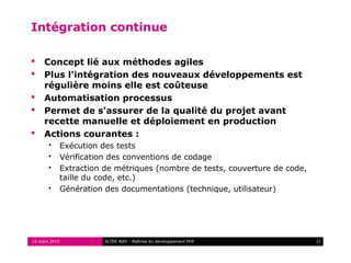 Intégration continue

    Concept lié aux méthodes agiles
    Plus l'intégration des nouveaux développements est
     régulière moins elle est coûteuse
    Automatisation processus
    Permet de s'assurer de la qualité du projet avant
     recette manuelle et déploiement en production
    Actions courantes :
          Exécution des tests
          Vérification des conventions de codage
          Extraction de métriques (nombre de tests, couverture de code,
           taille du code, etc.)
          Génération des documentations (technique, utilisateur)




16 mars 2010          ALTER WAY - Maîtrise du développement PHP            21
 