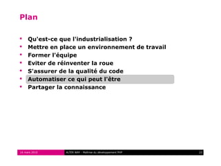 Plan

    Qu'est-ce que l'industrialisation ?
    Mettre en place un environnement de travail
    Former l'équipe
    Eviter de réinventer la roue
    S'assurer de la qualité du code
    Automatiser ce qui peut l'être
    Partager la connaissance




16 mars 2010    ALTER WAY - Maîtrise du développement PHP   22
 