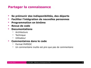 Partager la connaissance

    Se prémunir des indisponibilités, des départs
    Faciliter l'intégration de nouvelles personnes
    Programmation en binôme
    Revue de code
    Documentations
          Architecture
          Technique
          Utilisateur
    Commentaires dans le code
          Format PHPDOC
          Un commentaire inutile est pire que pas de commentaire




16 mars 2010          ALTER WAY - Maîtrise du développement PHP     25
 