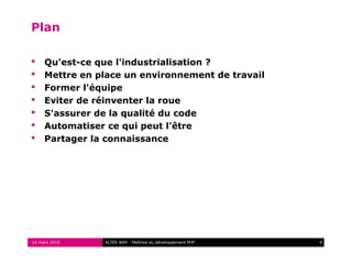 Plan

    Qu'est-ce que l'industrialisation ?
    Mettre en place un environnement de travail
    Former l'équipe
    Eviter de réinventer la roue
    S'assurer de la qualité du code
    Automatiser ce qui peut l'être
    Partager la connaissance




16 mars 2010    ALTER WAY - Maîtrise du développement PHP   4
 