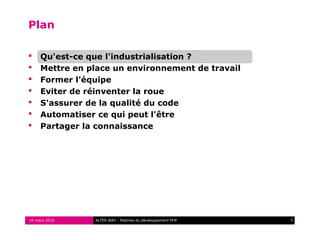 Plan

    Qu'est-ce que l'industrialisation ?
    Mettre en place un environnement de travail
    Former l'équipe
    Eviter de réinventer la roue
    S'assurer de la qualité du code
    Automatiser ce qui peut l'être
    Partager la connaissance




16 mars 2010    ALTER WAY - Maîtrise du développement PHP   5
 