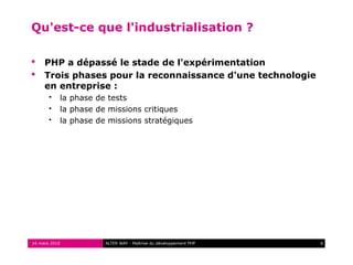 Qu'est-ce que l'industrialisation ?

    PHP a dépassé le stade de l'expérimentation
    Trois phases pour la reconnaissance d'une technologie
     en entreprise :
          la phase de tests
          la phase de missions critiques
          la phase de missions stratégiques




16 mars 2010          ALTER WAY - Maîtrise du développement PHP   6
 