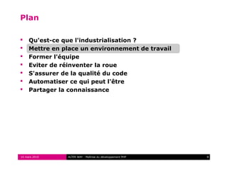 Plan

    Qu'est-ce que l'industrialisation ?
    Mettre en place un environnement de travail
    Former l'équipe
    Eviter de réinventer la roue
    S'assurer de la qualité du code
    Automatiser ce qui peut l'être
    Partager la connaissance




16 mars 2010    ALTER WAY - Maîtrise du développement PHP   8
 