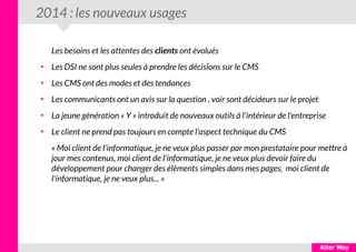 2014 : les nouveaux usages
Les besoins et les attentes des clients ont évolués
●
Les DSI ne sont plus seules à prendre les décisions sur le CMS
●
Les CMS ont des modes et des tendances
●
Les communicants ont un avis sur la question , voir sont décideurs sur le projet
●
La jeune génération « Y » introduit de nouveaux outils à l'intérieur de l'entreprise
●
Le client ne prend pas toujours en compte l'aspect technique du CMS
« Moi client de l'informatique, je ne veux plus passer par mon prestataire pour mettre à
jour mes contenus, moi client de l'informatique, je ne veux plus devoir faire du
développement pour changer des éléments simples dans mes pages, moi client de
l'informatique, je ne veux plus... »
 