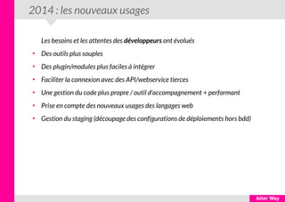 2014 : les nouveaux usages
Les besoins et les attentes des développeurs ont évolués
●
Des outils plus souples
●
Des plugin/modules plus faciles à intégrer
●
Faciliter la connexion avec des API/webservice tierces
●
Une gestion du code plus propre / outil d'accompagnement + performant
●
Prise en compte des nouveaux usages des langages web
●
Gestion du staging (découpage des configurations de déploiements hors bdd)
 