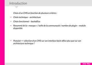 Introduction
Choix d'un CMS en fonction de plusieurs critères :
●
Choix technique – architecture
●
Choix fonctionnel – backoffice
●
Renommé de la « marque » / taille de la communauté / nombre de plugin – module
disponible
●
Postulat => sélection d'un CMS sur son interface back-office plus que sur son
architecture technique ?
 