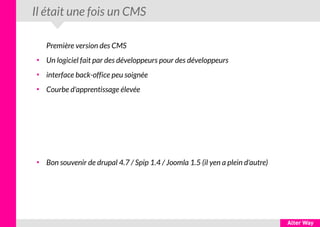 Il était une fois un CMS
Première version des CMS
●
Un logiciel fait par des développeurs pour des développeurs
●
interface back-office peu soignée
●
Courbe d'apprentissage élevée
●
Bon souvenir de drupal 4.7 / Spip 1.4 / Joomla 1.5 (il yen a plein d'autre)
 