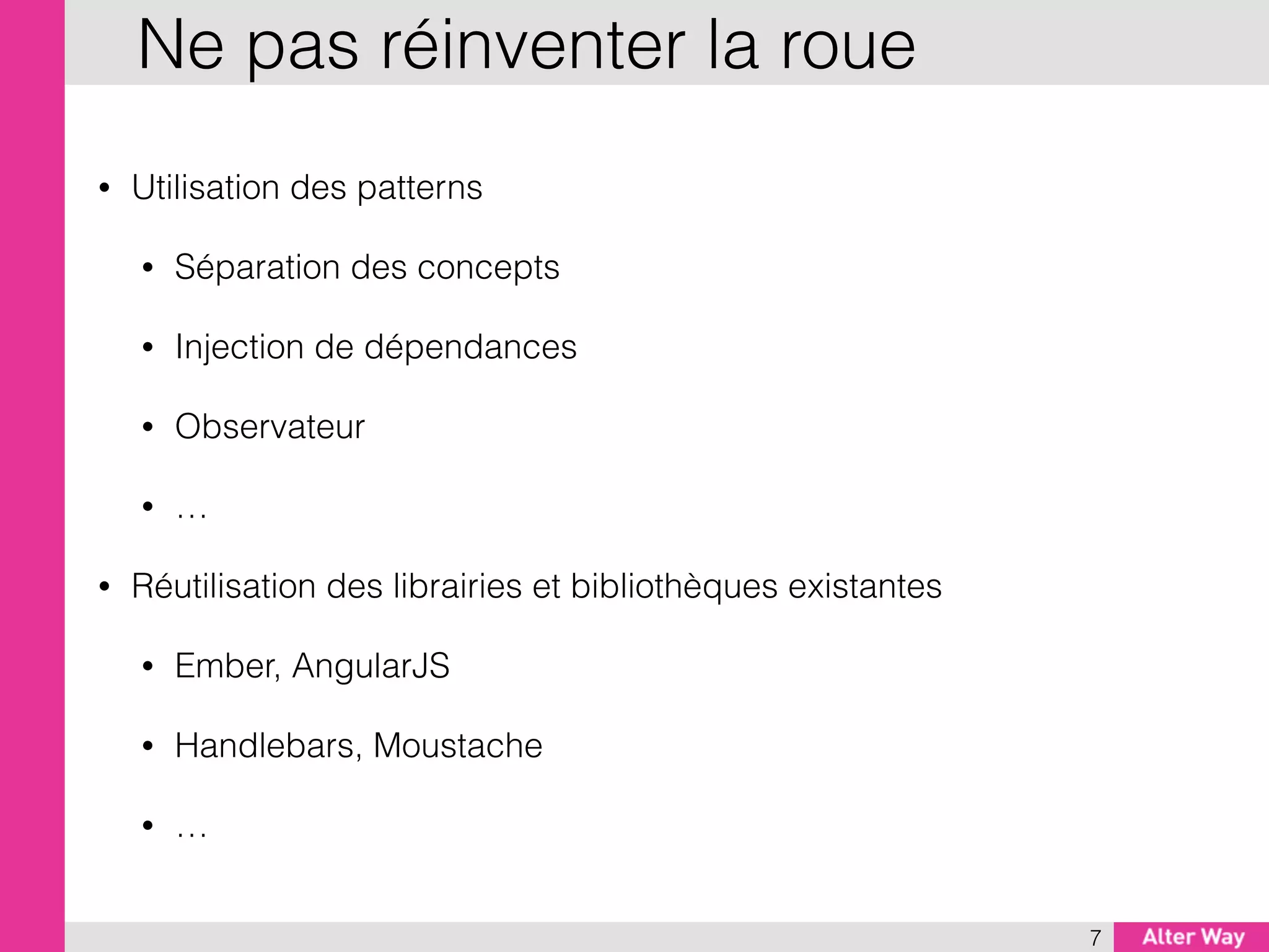 • Utilisation des patterns
• Séparation des concepts
• Injection de dépendances
• Observateur
• …
• Réutilisation des librairies et bibliothèques existantes
• Ember, AngularJS
• Handlebars, Moustache
• …
7
Ne pas réinventer la roue
 