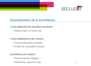 Automatisation de la surveillance

Lʼauto détection de nouvelles machines
  • Visibilité totale, en temps réel


Lʼauto déploiement des checks
  • Pas de conﬁguration manuelle
  • Fenêtre de vulnérabilité réduites


Surveillance en continu
  • Checks et alertes (Nagios)
  • Dashboards, rapports et logs         10
 