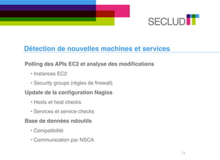 Détection de nouvelles machines et services

Polling des APIs EC2 et analyse des modiﬁcations
  • Instances EC2
  • Security groups (règles de ﬁrewall)
Update de la conﬁguration Nagios
  • Hosts et host checks
  • Services et service checks
Base de données ndoutils
  • Compatibilité
  • Communication par NSCA

                                                   11
 
