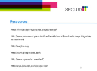 Ressources

https://cloudsecurityalliance.org/guidance/

http://www.enisa.europa.eu/act/rm/ﬁles/deliverables/cloud-computing-risk-
assessment

http://nagios.org

http://www.puppetlabs.com/

http://www.opscode.com/chef/

http://aws.amazon.com/resources/
                                                               18
 