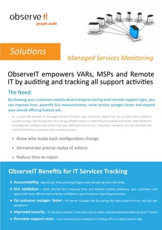 people audit




 Solutions
                                               Managed Services Monitoring

ObserveIT empowers VARs, MSPs and Remote
IT by auditing and tracking all support activities
The Need:
By showing your customers exactly what transpires during each remote support login, you
can improve trust, quantify SLA measurements, solve service outages faster and expand
your overall oﬀering feature-set.
  As a Value-Add Reseller or Managed Service Provider, your customers depend on you to keep their platforms
  up-and-running. But forcing them to trust you blindly creates a relationship of curiosity and doubt. With ObserveIT
  recording and auditing every action that your staﬀ performs on your customers’ networks, you can eliminate the
  cloud of doubt that surrounds these remote sessions.


     Know who made each conﬁguration change

     Demonstrate precise replay of actions

     Reduce time-to-repair


ObserveIT Beneﬁts for IT Services Tracking
   Accountability –Spend less time pointing ﬁngers and wondering who-did-what.
   SLA validation     – With precise SLA response time and billable activity evidence, you customers will
   appreciate your eﬀorts more and be conﬁdent in your business reporting processes.

   Fix customer outages faster – Fix server outages fast by seeing the root-cause of error, not just the
   symptoms

   Improved security – A ‘security camera’ is the best way to deter unauthorized activities by your IT team
   Decrease support costs – Less resources are wasted on hunting info in cryptic system logs
 