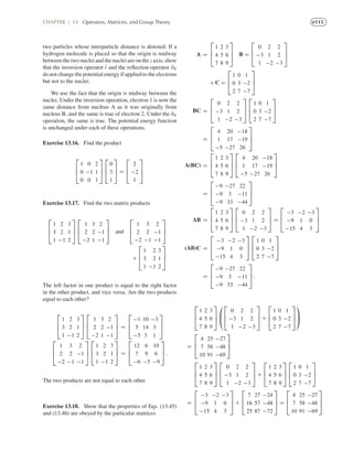 e115CHAPTER | 13 Operators, Matrices, and Group Theory
two particles whose interparticle distance is denoted. If a
hydrogen molecule is placed so that the origin is midway
between the two nuclei and the nuclei are on the z axis, show
that the inversion operator ˆı and the reﬂection operator ˆσh
do not change the potential energy if applied to the electrons
but not to the nuclei.
We use the fact that the origin is midway between the
nuclei. Under the inversion operation, electron 1 is now the
same distance from nucleus A as it was originally from
nucleus B, and the same is true of electron 2. Under the ˆσh
operation, the same is true. The potential energy function
is unchanged under each of these operations.
Exercise 13.16. Find the product
⎡
⎢
⎣
1 0 2
0 −1 1
0 0 1
⎤
⎥
⎦
⎡
⎢
⎣
0
3
1
⎤
⎥
⎦ =
⎡
⎢
⎣
2
−2
1
⎤
⎥
⎦
Exercise 13.17. Find the two matrix products
⎡
⎢
⎣
1 2 3
3 2 1
1 −1 2
⎤
⎥
⎦
⎡
⎢
⎣
1 3 2
2 2 −1
−2 1 −1
⎤
⎥
⎦ and
⎡
⎢
⎣
1 3 2
2 2 −1
−2 −1 −1
⎤
⎥
⎦
×
⎡
⎢
⎣
1 2 3
3 2 1
1 −1 2
⎤
⎥
⎦
The left factor in one product is equal to the right factor
in the other product, and vice versa. Are the two products
equal to each other?
⎡
⎢
⎣
1 2 3
3 2 1
1 −1 2
⎤
⎥
⎦
⎡
⎢
⎣
1 3 2
2 2 −1
−2 1 −1
⎤
⎥
⎦ =
⎡
⎢
⎣
−1 10 −3
5 14 3
−5 3 1
⎤
⎥
⎦
⎡
⎢
⎣
1 3 2
2 2 −1
−2 −1 −1
⎤
⎥
⎦
⎡
⎢
⎣
1 2 3
3 2 1
1 −1 2
⎤
⎥
⎦ =
⎡
⎢
⎣
12 6 10
7 9 6
−6 −5 −9
⎤
⎥
⎦ .
The two products are not equal to each other.
Exercise 13.18. Show that the properties of Eqs. (13.45)
and (13.46) are obeyed by the particular matrices
A =
⎡
⎢
⎣
1 2 3
4 5 6
7 8 9
⎤
⎥
⎦ B =
⎡
⎢
⎣
0 2 2
−3 1 2
1 −2 −3
⎤
⎥
⎦
× C =
⎡
⎢
⎣
1 0 1
0 3 −2
2 7 −7
⎤
⎥
⎦
BC =
⎡
⎢
⎣
0 2 2
−3 1 2
1 −2 −3
⎤
⎥
⎦
⎡
⎢
⎣
1 0 1
0 3 −2
2 7 −7
⎤
⎥
⎦
=
⎡
⎢
⎣
4 20 −18
1 17 −19
−5 −27 26
⎤
⎥
⎦
A(BC) =
⎡
⎢
⎣
1 2 3
4 5 6
7 8 9
⎤
⎥
⎦
⎡
⎢
⎣
4 20 −18
1 17 −19
−5 −27 26
⎤
⎥
⎦
=
⎡
⎢
⎣
−9 −27 22
−9 3 −11
−9 33 −44
⎤
⎥
⎦
AB =
⎡
⎢
⎣
1 2 3
4 5 6
7 8 9
⎤
⎥
⎦
⎡
⎢
⎣
0 2 2
−3 1 2
1 −2 −3
⎤
⎥
⎦ =
⎡
⎢
⎣
−3 −2 −3
−9 1 0
−15 4 3
⎤
⎥
⎦
(AB)C =
⎡
⎢
⎣
−3 −2 −3
−9 1 0
−15 4 3
⎤
⎥
⎦
⎡
⎢
⎣
1 0 1
0 3 −2
2 7 −7
⎤
⎥
⎦
=
⎡
⎢
⎣
−9 −27 22
−9 3 −11
−9 33 −44
⎤
⎥
⎦ .
⎡
⎢
⎣
1 2 3
4 5 6
7 8 9
⎤
⎥
⎦
⎛
⎜
⎝
⎡
⎢
⎣
0 2 2
−3 1 2
1 −2 −3
⎤
⎥
⎦ +
⎡
⎢
⎣
1 0 1
0 3 −2
2 7 −7
⎤
⎥
⎦
⎞
⎟
⎠
=
⎡
⎢
⎣
4 25 −27
7 58 −48
10 91 −69
⎤
⎥
⎦
⎡
⎢
⎣
1 2 3
4 5 6
7 8 9
⎤
⎥
⎦
⎡
⎢
⎣
0 2 2
−3 1 2
1 −2 −3
⎤
⎥
⎦ +
⎡
⎢
⎣
1 2 3
4 5 6
7 8 9
⎤
⎥
⎦
⎡
⎢
⎣
1 0 1
0 3 −2
2 7 −7
⎤
⎥
⎦
=
⎡
⎢
⎣
−3 −2 −3
−9 1 0
−15 4 3
⎤
⎥
⎦ +
⎡
⎢
⎣
7 27 −24
16 57 −48
25 87 −72
⎤
⎥
⎦ =
⎡
⎢
⎣
4 25 −27
7 58 −48
10 91 −69
⎤
⎥
⎦
 