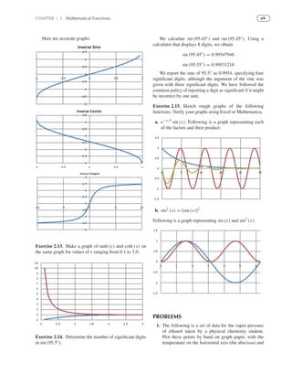 e9CHAPTER | 2 Mathematical Functions
Here are accurate graphs:
Exercise 2.13. Make a graph of tanh (x) and coth (x) on
the same graph for values of x ranging from 0.1 to 3.0.
Exercise 2.14. Determine the number of signiﬁcant digits
in sin (95.5◦).
We calculate sin (95.45◦) and sin (95.45◦). Using a
calculator that displays 8 digits, we obtain
sin (95.45◦
) = 0.99547946
sin (95.55◦
) = 0.99531218
We report the sine of 95.5◦ as 0.9954, specifying four
signiﬁcant digits, although the argument of the sine was
given with three signiﬁcant digits. We have followed the
common policy of reporting a digit as signiﬁcant if it might
be incorrect by one unit.
Exercise 2.15. Sketch rough graphs of the following
functions. Verify your graphs using Excel or Mathematica.
a. e−x/5 sin (x). Following is a graph representing each
of the factors and their product:
b. sin2 (x) = [sin (x)]2
Following is a graph representing sin (x) and sin2 (x).
PROBLEMS
1. The following is a set of data for the vapor pressure
of ethanol taken by a physical chemistry student.
Plot these points by hand on graph paper, with the
temperature on the horizontal axis (the abscissa) and
 