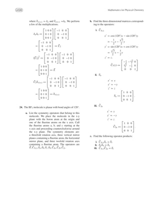 e124 Mathematics for Physical Chemistry
where σv(yz) = ˆσa and σv(xz) =ˆσb. We perform
a few of the multiplications.
ˆσa ˆσb ↔
⎡
⎢
⎣
1 0 0
0 1 0
0 0 1
⎤
⎥
⎦
⎡
⎢
⎣
−1 0 0
0 −1 0
0 0 1
⎤
⎥
⎦
=
⎡
⎢
⎣
−1 0 0
0 −1 0
0 0 1
⎤
⎥
⎦ ↔ C2
C2
2
↔
⎡
⎢
⎣
−1 0 0
0 −1 0
0 0 1
⎤
⎥
⎦
⎡
⎢
⎣
−1 0 0
0 −1 0
0 0 1
⎤
⎥
⎦
=
⎡
⎢
⎣
1 0 0
0 1 0
0 0 1
⎤
⎥
⎦ ↔ E
C2σv(xz) ↔
⎡
⎢
⎣
−1 0 0
0 −1 0
0 0 1
⎤
⎥
⎦
⎡
⎢
⎣
−1 0 0
0 −1 0
0 0 1
⎤
⎥
⎦
=
⎡
⎢
⎣
1 0 0
0 1 0
0 0 1
⎤
⎥
⎦ ↔ σv(yz)
24. The BF3 molecule is planar with bond angles of 120◦.
a. List the symmetry operators that belong to this
molecule. We place the molecule in the x-y
plane with the boron atom at the origin and
one of the ﬂuorine atoms on the x axis. Call
the ﬂuorine atoms a, b, and c starting at the
x axis and proceeding counterclockwise around
the x-y plane. The symmetry elements are:
a threefold rotation axis, three vertical mirror
planes containing a ﬂuorine atom, the horizontal
mirror plane, and three twofold rotation axes
containing a ﬂuorine atom. The operators are
E,C3(z),σa,σb,σc,σh,C2a,C2b,C2c.
b. Find the three-dimensional matrices correspond-
ing to the operators:
i. C3(z)
x = cos (120◦
)x − sin (120◦
)y
= −
1
2
x −
√
3
2
y
y = sin (120◦
)x + cos (120◦
)y
=
√
3
2
x −
1
2
y
z = z.
C3(z) ↔
⎡
⎢
⎣
−1
2 −
√
3
2 0√
3
2 −1
2 0
0 0 1
⎤
⎥
⎦
ii. σa
x = x
y = −y
z = z
σa ↔
⎡
⎢
⎣
1 0 0
0 −1 0
0 0 1
⎤
⎥
⎦ .
iii. C2a
x = x
y = −y
z = z
C2a ↔
⎡
⎢
⎣
1 0 0
0 −1 0
0 0 1
⎤
⎥
⎦ .
c. Find the following operator products:
i. C3(z)σa = σc
ii. σaσh = σa
iii. C3(z)C2a = σc
 